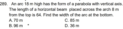 An arc 18 m high has the form of a parabola with vertical axis.
The length of a horizontal beam placed across the arch 8 m
from the top is 64. Find the width of the arc at the bottom.
A. 70 m C. 85 m
B. 96 m D. 36 m