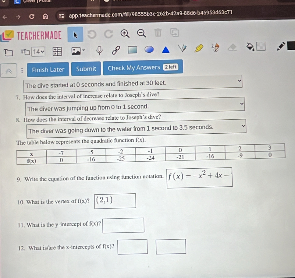 lever Pora
2 app.teachermade.com/fill/98555b3c-262b-42a9-88d6-b45953d63c71
TEACHERMADE
T IT 14
.
: Finish Later Submit Check My Answers 2 left
The dive started at 0 seconds and finished at 30 feet.
7. How does the interval of increase relate to Joseph’s dive?
The diver was jumping up from 0 to 1 second.
8. How does the interval of decrease relate to Joseph’s dive?
The diver was going down to the water from 1 second to 3.5 seconds.
unction f(x).
9. Write the equation of the function using function notation. f(x)=-x^2+4x-
10. What is the vertex of f(x) ? (2,1)
11. What is the y-intercept of f(x) ?
12. What is/are the x-intercepts of f(x) ?.