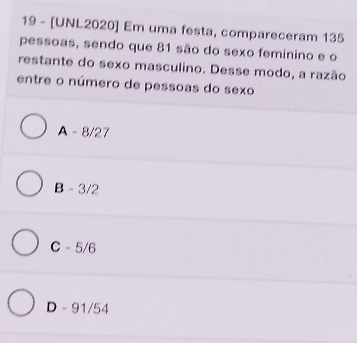 19 - [UNL2020] Em uma festa, compareceram 135
pessoas, sendo que 81 são do sexo feminino e o
restante do sexo masculino. Desse modo, a razão
entre o número de pessoas do sexo
A - 8/27
B -3/2
C - 5/6
D -91/54