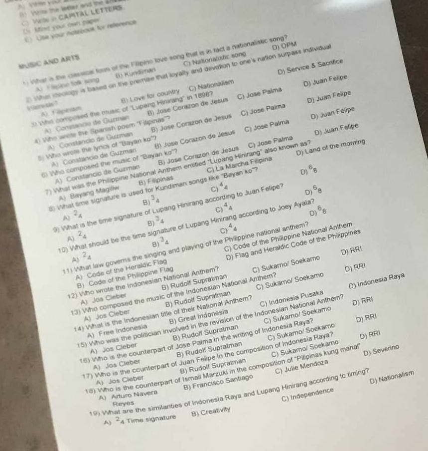 the leeer and the 2  
WN in CAMTAL LETTERS
D nt your own pape
() Use your notsbook for reference
D) OPM
What is the classical form of the Filipino love song that is in fact a nationalistic song?
MUSIC AND ARTS
D) Service & Sacrifice
A.   lesine talk song B) Kundinan C) Nationalistic song
D Whei steology is based on the premae that loyally and devotion to one's nation surpass individual i Saice são ?
D) Juan Felipe
A) Fepinam 8) Love for country C) Nationalism
0 Whis composed the music of ''Lupang Hinirang'' in 18987 C) Jose Palma D) Juan Felipe
D) Juan Felipe
A) Constancio de Gurman B) José Corazon de Jesús
:A) Constancio de Guzman B) José Corazon de Jesus C) Jose Palma
D) Juan Felipe
4) Who wote the Spanish poem 'Filipinas”?
A) Constancio de Guzman B) José Corazon de Jesus C) Jose Palma
D) Land of the moming
Who wore the lyrics of 'Bayan ko"?
A) Constancio de Guzman B) José Corazon de Jesus C) Jose Palma
6) Who composed the music of ''Bayan ko''?
7) What was the Philippine National Anthem entitled "Lupang Hinirang" also known as"
D^68
6) What time signature is used for Kundiman songs like 'Bayan ko"? C) La Marcha Filipina
C) 4_4
A) Bayang Magillw B) Filipinas
D^68
B^3_4
C^4_4
9) What is the time signature of Lupang Hinirang acco g to Juan Felipe?
A) ^2_4^(6_8)
D)
B) ^34
10) What should be the time signature of Lupang Hinir  according to Joey Ayala?
A) ^2_4
C 4_4
B^34
11) What law governs the singing and playing of the Philippine national anthem?
A) Code of the Heraldic Flag C) Code of the Philippine National Anthem
A) ^2_4
B) Code of the Philippine Flag D) Flag and Heraldic Code of the Philippines
12) Who wrote the Indonesian National Anthem? C) Sukamo/ Soekamo D) RRI
D) Indonesia Raya
A) Jos Cleber B) Rudolf Supratman
13) Who composed the music of the Indonesian National Anthem? D) RRI
A) Jos Cleber B) Rudolf Supratman C) Sukamo/ Soekamo
14) What is the Indonesian title of their National Anthem?
A) Free Indonesia B) Great Indonesia C) Indonesia Pusaka
D) RRI
15) Who was the politician involved in the revision of the Indonesian National Anthem? D) RRI
16) Who is the counterpart of Jose Palma in the writing of Indonesia Raya? C) Sukarno/ Soekamo
A) Jos Cleber B) Rudolf Supratman
A) Jos Cleber B) Rudolf Supratman C) Sukamo/ Soekamo
17) Who is the counterpart of Juan Felipe in the composition of Indonesia Raya? D) RRI
A) Jos Cleber B) Rudolf Supratman C) Sukarno/ Soekamo
B) Francisco Santiago C) Julie Mendoza D) Severino
18) Who is the counterpart of Ismail Marzuki in the composition of ''Pilipinas kung mahal
C) Independence D) Nationalism
19) What are the similarities of Indonesia Raya and Lupang Hinirang according to liming?
A) Arturo Navera
Reyes
B) Creativity
A) ^24 Time signature