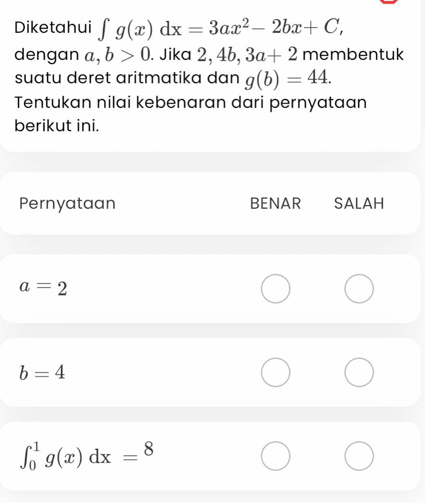 Diketahui ∈t g(x)dx=3ax^2-2bx+C, 
dengan a, b>0. Jika 2, 4b, 3a+2 membentuk 
suatu deret aritmatika dan g(b)=44. 
Tentukan nilai kebenaran dari pernyataan 
berikut ini. 
Pernyataan BENAR SALAH
a=2
b=4
∈t _0^1g(x)dx=8