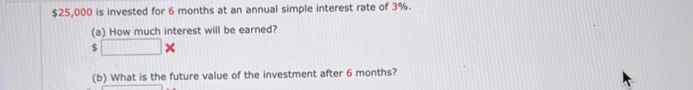 $25,000 is invested for 6 months at an annual simple interest rate of 3%. 
(a) How much interest will be earned?
$□ *
(b) What is the future value of the investment after 6 months?