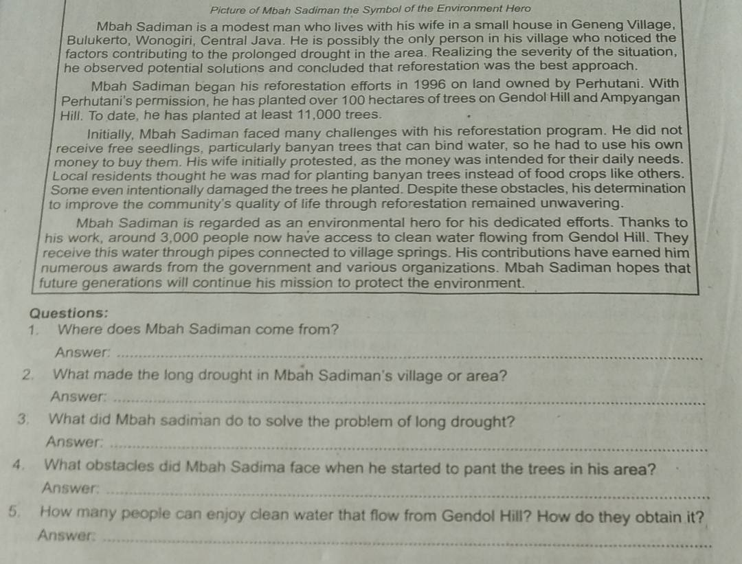 Picture of Mbah Sadiman the Symbol of the Environment Hero 
Mbah Sadiman is a modest man who lives with his wife in a small house in Geneng Village, 
Bulukerto, Wonogiri, Central Java. He is possibly the only person in his village who noticed the 
factors contributing to the prolonged drought in the area. Realizing the severity of the situation, 
he observed potential solutions and concluded that reforestation was the best approach. 
Mbah Sadiman began his reforestation efforts in 1996 on land owned by Perhutani. With 
Perhutani's permission, he has planted over 100 hectares of trees on Gendol Hill and Ampyangan 
Hill. To date, he has planted at least 11,000 trees. 
Initially, Mbah Sadiman faced many challenges with his reforestation program. He did not 
receive free seedlings, particularly banyan trees that can bind water, so he had to use his own 
money to buy them. His wife initially protested, as the money was intended for their daily needs. 
Local residents thought he was mad for planting banyan trees instead of food crops like others. 
Some even intentionally damaged the trees he planted. Despite these obstacles, his determination 
to improve the community's quality of life through reforestation remained unwavering. 
Mbah Sadiman is regarded as an environmental hero for his dedicated efforts. Thanks to 
his work, around 3,000 people now have access to clean water flowing from Gendol Hill. They 
receive this water through pipes connected to village springs. His contributions have earned him 
numerous awards from the government and various organizations. Mbah Sadiman hopes that 
future generations will continue his mission to protect the environment. 
Questions: 
1. Where does Mbah Sadiman come from? 
Answer:_ 
2. What made the long drought in Mbah Sadiman's village or area? 
Answer:_ 
3. What did Mbah sadiman do to solve the problem of long drought? 
Answer:_ 
4. What obstacles did Mbah Sadima face when he started to pant the trees in his area? 
Answer:_ 
5. How many people can enjoy clean water that flow from Gendol Hill? How do they obtain it? 
Answer:_