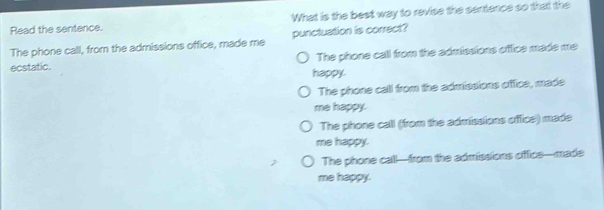 What is the best way to revise the sentence so that the
Read the sentence.
punctuation is correct?
The phone call, from the admissions office, made me The phone call from the admissions offce made me
ecstatic. happy.
The phone call from the admissions office, made
me happy.
The phone call (from the admissions office) made
me happy.
The phone call-from the admissions oiffics—made
me happy.