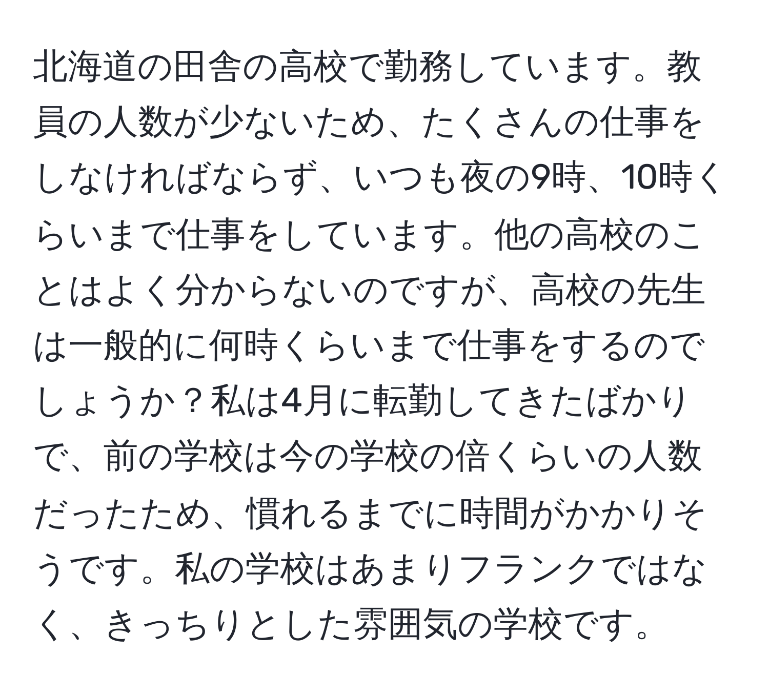 北海道の田舎の高校で勤務しています。教員の人数が少ないため、たくさんの仕事をしなければならず、いつも夜の9時、10時くらいまで仕事をしています。他の高校のことはよく分からないのですが、高校の先生は一般的に何時くらいまで仕事をするのでしょうか？私は4月に転勤してきたばかりで、前の学校は今の学校の倍くらいの人数だったため、慣れるまでに時間がかかりそうです。私の学校はあまりフランクではなく、きっちりとした雰囲気の学校です。