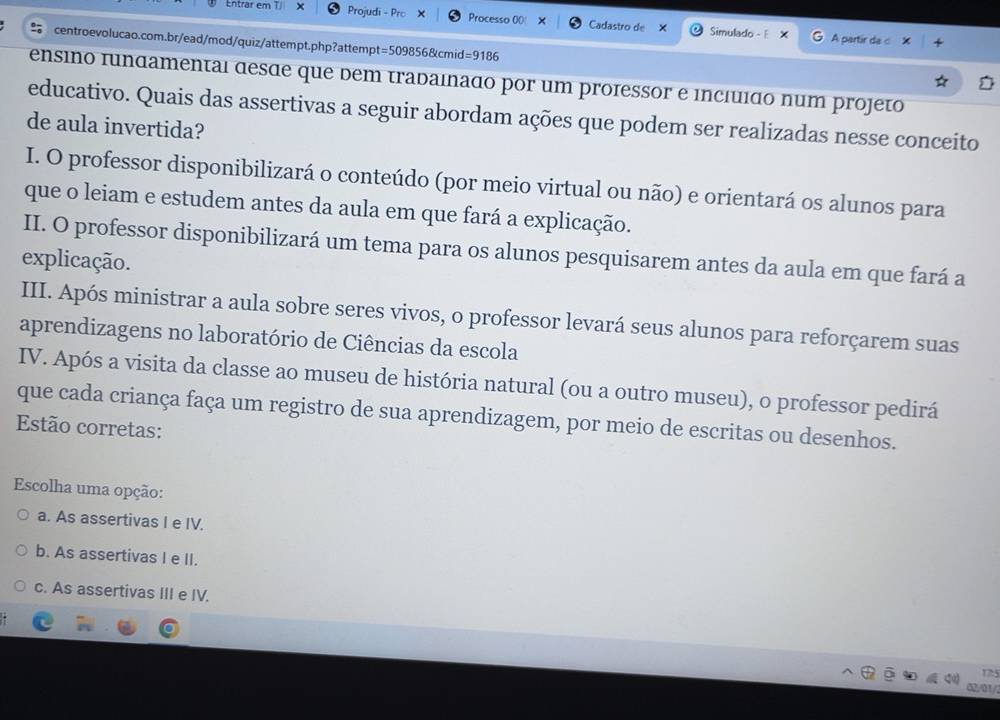 Entrar em 1 × Projudi - Prc Processo 00! Cadastro de X Simulado - E
A partir da c
centroevolucao.com.br/ead/mod/quiz/attempt.php?attempt=509856&cmid=9186
ensino fundamentai desãe que dem tradaínaão por um professor e incíuíão num projeto
educativo. Quais das assertivas a seguir abordam ações que podem ser realizadas nesse conceito
de aula invertida?
I. O professor disponibilizará o conteúdo (por meio virtual ou não) e orientará os alunos para
que o leiam e estudem antes da aula em que fará a explicação.
II. O professor disponibilizará um tema para os alunos pesquisarem antes da aula em que fará a
explicação.
III. Após ministrar a aula sobre seres vivos, o professor levará seus alunos para reforçarem suas
aprendizagens no laboratório de Ciências da escola
IV. Após a visita da classe ao museu de história natural (ou a outro museu), o professor pedirá
que cada criança faça um registro de sua aprendizagem, por meio de escritas ou desenhos.
Estão corretas:
Escolha uma opção:
a. As assertivas I e IV.
b. As assertivas I e II.
c. As assertivas III e IV.
17:5
01 /