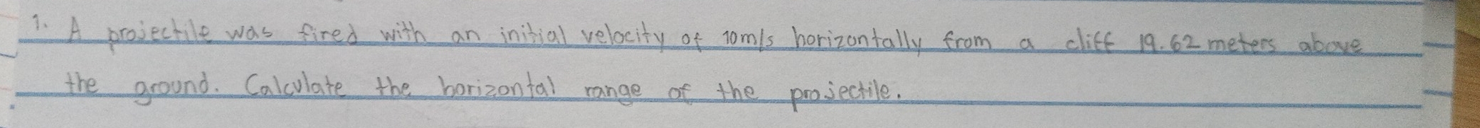 A projectile was fired with an initial velocity of Tomis horizontally from a cliff 19. 62 meters above 
the ground. Calculate the borizontal range of the projectile.