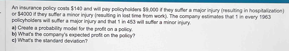 An insurance policy costs $140 and will pay policyholders $9,000 if they suffer a major injury (resulting in hospitalization) 
or $4000 if they suffer a minor injury (resulting in lost time from work). The company estimates that 1 in every 1963
policyholders will suffer a major injury and that 1 in 453 will suffer a minor injury. 
a) Create a probability model for the profit on a policy. 
b) What's the company's expected profit on the policy? 
c) What's the standard deviation?