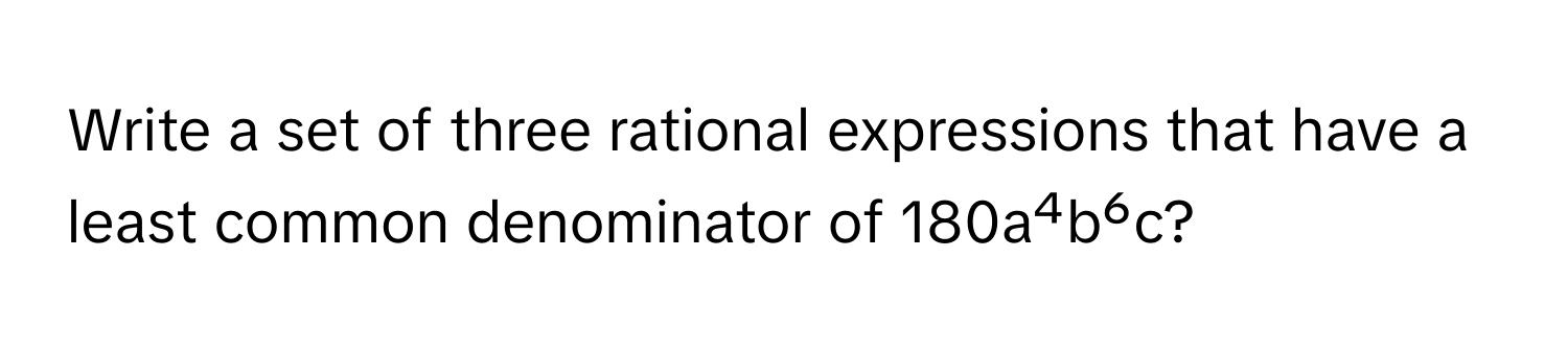 Write a set of three rational expressions that have a least common denominator of 180a⁴b⁶c?