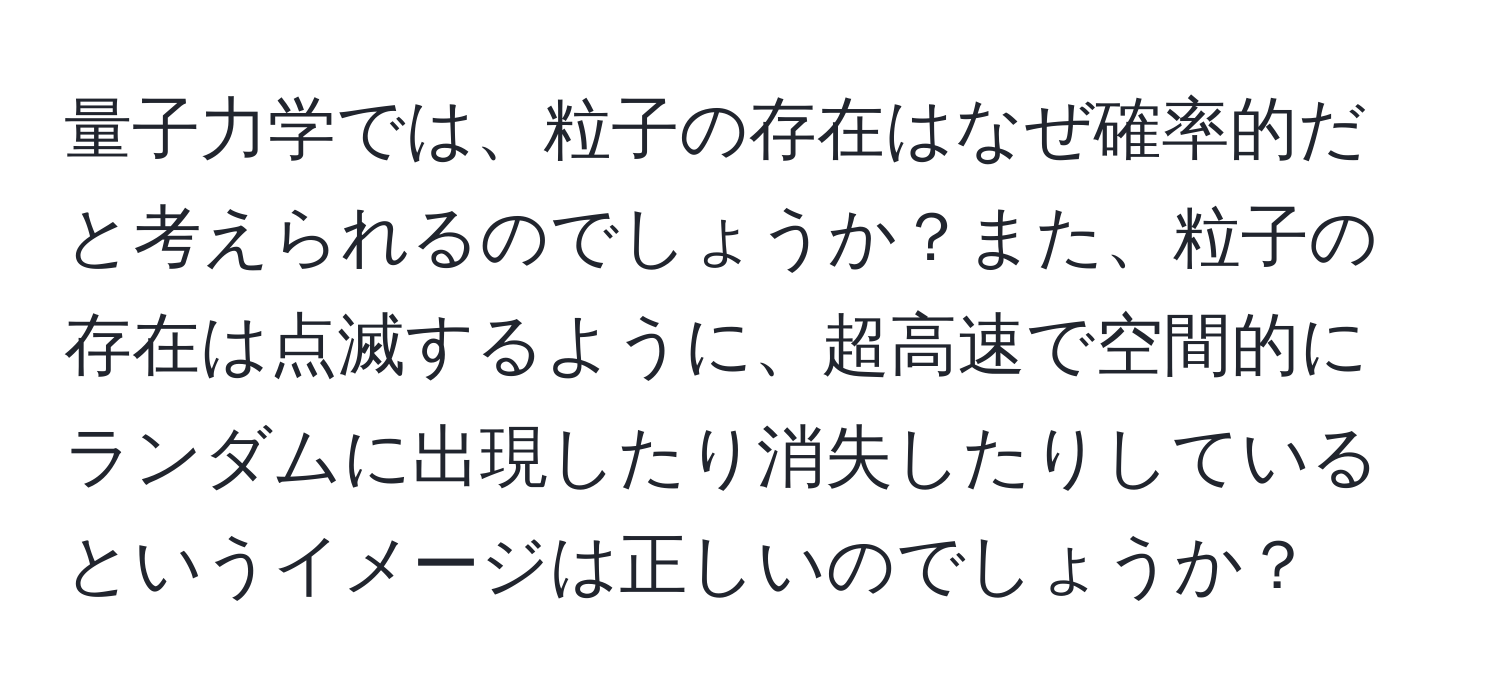 量子力学では、粒子の存在はなぜ確率的だと考えられるのでしょうか？また、粒子の存在は点滅するように、超高速で空間的にランダムに出現したり消失したりしているというイメージは正しいのでしょうか？