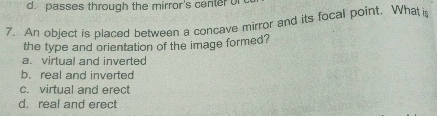 passes through the mirror's center of
7. An object is placed between a concave mirror and its focal point. What is
the type and orientation of the image formed?
a. virtual and inverted
b. real and inverted
c. virtual and erect
d. real and erect