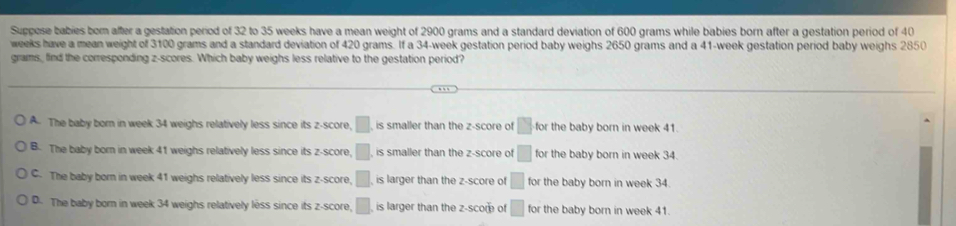 Suppose babies bor after a gestation period of 32 to 35 weeks have a mean weight of 2900 grams and a standard deviation of 600 grams while babies born after a gestation period of 40
weeks have a mean weight of 3100 grams and a standard deviation of 420 grams. If a 34-week gestation period baby weighs 2650 grams and a 41-week gestation period baby weighs 2850
grams, find the corresponding z-scores. Which baby weighs less relative to the gestation period?
A. The baby born in week 34 weighs relatively less since its z-score, □ is smaller than the z-score of □ for the baby born in week 41.
B. The baby born in week 41 weighs relatively less since its z-score, □ , is smaller than the z-score of □ for the baby born in week 34.
C. The baby born in week 41 weighs relatively less since its z-score, □ is larger than the z-score of □ for the baby born in week 34
D. The baby born in week 34 weighs relatively less since its z-score, □ , is larger than the z -scom of □ for the baby born in week 41.