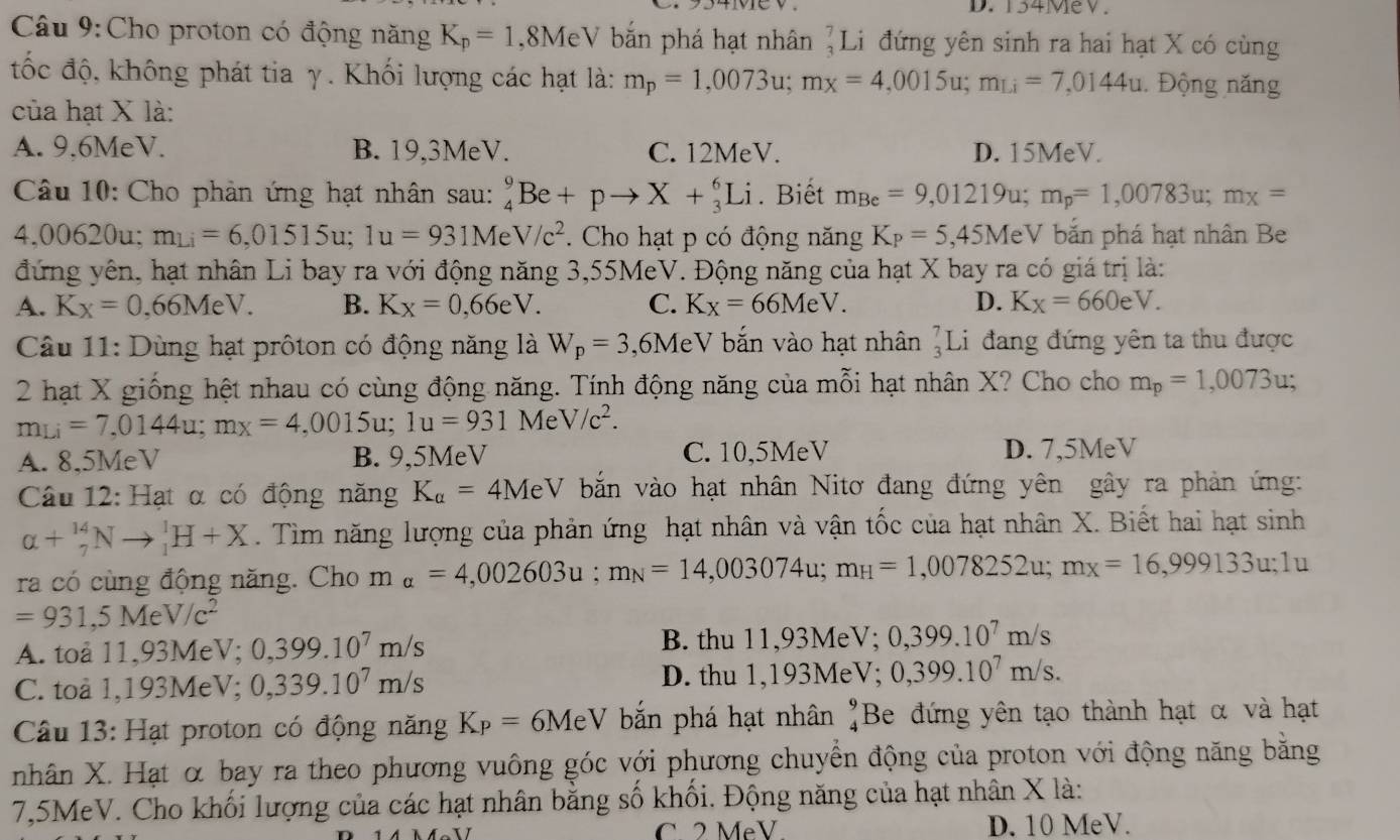 D.  134MeV.
Câu 9:Cho proton có động năng K_p=1 ,8MeV bắn phá hạt nhân ]Li đứng yên sinh ra hai hạt X có cùng
tốc độ, không phát tia γ. Khối lượng các hạt là: m_p=1,0073u;m_x=4,0015u;m_Li=7,0144u. Động năng
của hạt X là:
A. 9,6MeV. B. 19,3MeV. C. 12MeV. D. 15MeV.
Câu 10: Cho phản ứng hạt nhân sau: _4^(9Be+pto X+_3^6Li. Biết m_Be)=9,01219u;m_p=1,00783u;m_x=
4,00620u; m_Li=6,01515u;1u=931MeV/c^2. Cho hạt p có động năng K_P=5,45MeV bắn phá hạt nhân Be
đứng yên, hạt nhân Li bay ra với động năng 3,55MeV. Động năng của hạt X bay ra có giá trị là:
A. K_X=0. ,66MeV. B. Kx=0,66eV. C. K_X=66MeV. D. Kx=660eV.
Câu 11: Dùng hạt prôton có động năng là W_p=3 ,6MeV bắn vào hạt nhân beginarrayr 7 3endarray ] Li đang đứng yên ta thu được
2 hạt X giống hệt nhau có cùng động năng. Tính động năng của mỗi hạt nhân X? Cho cho m_p=1,0073u;
m_Li=7,0144u;m_X=4,0015u;1u=931 A Me V/c^2.
A. 8,5MeV B. 9,5MeV C. 10,5MeV D. 7,5MeV
Câu 12: Hạt α có động năng K_a=4MeV bắn vào hạt nhân Nitơ đang đứng yên gây ra phản ứng:
alpha +_7^((14)Nto _1^1H+X. Tìm năng lượng của phản ứng hạt nhân và vận tốc của hạt nhân X. Biết hai hạt sinh
ra có cùng động năng. Cho m_alpha)=4,002603u;m_N=14,003074u;m_H=1,0078252u;m_X=16,999133u;1u
=931,5MeV/c^2
A. toa 11, 93 MeV; 0,399.10^7m/s B. thu 11,93MeV; 0,399.10^7m/s
C. toå 1,193MeV; 0,339.10^7m/s D. thu 1,193MeV; 0,399.10^7m/s.
Câu 13: Hạt proton có động năng K_P=6MeV bắn phá hạt nhân beginarrayr 9 4endarray Be đứng yên tạo thành hạt α và hạt
nhân X. Hạt α bay ra theo phương vuông góc với phương chuyển động của proton với động năng bằng
7,5MeV. Cho khối lượng của các hạt nhân bằng số khối. Động năng của hạt nhân X là:
C 2 MeV D. 10 MeV.