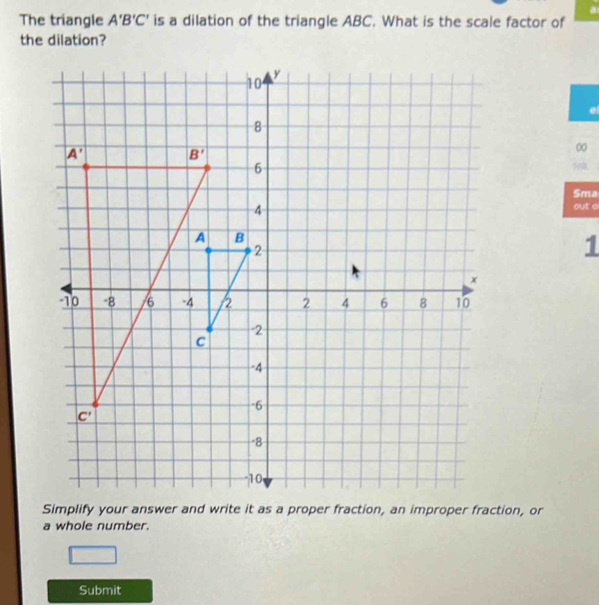 a
The triangle A'B'C' is a dilation of the triangle ABC. What is the scale factor of
the dilation?
0
Sma
out o
1
a whole number.
1_  □
Submit