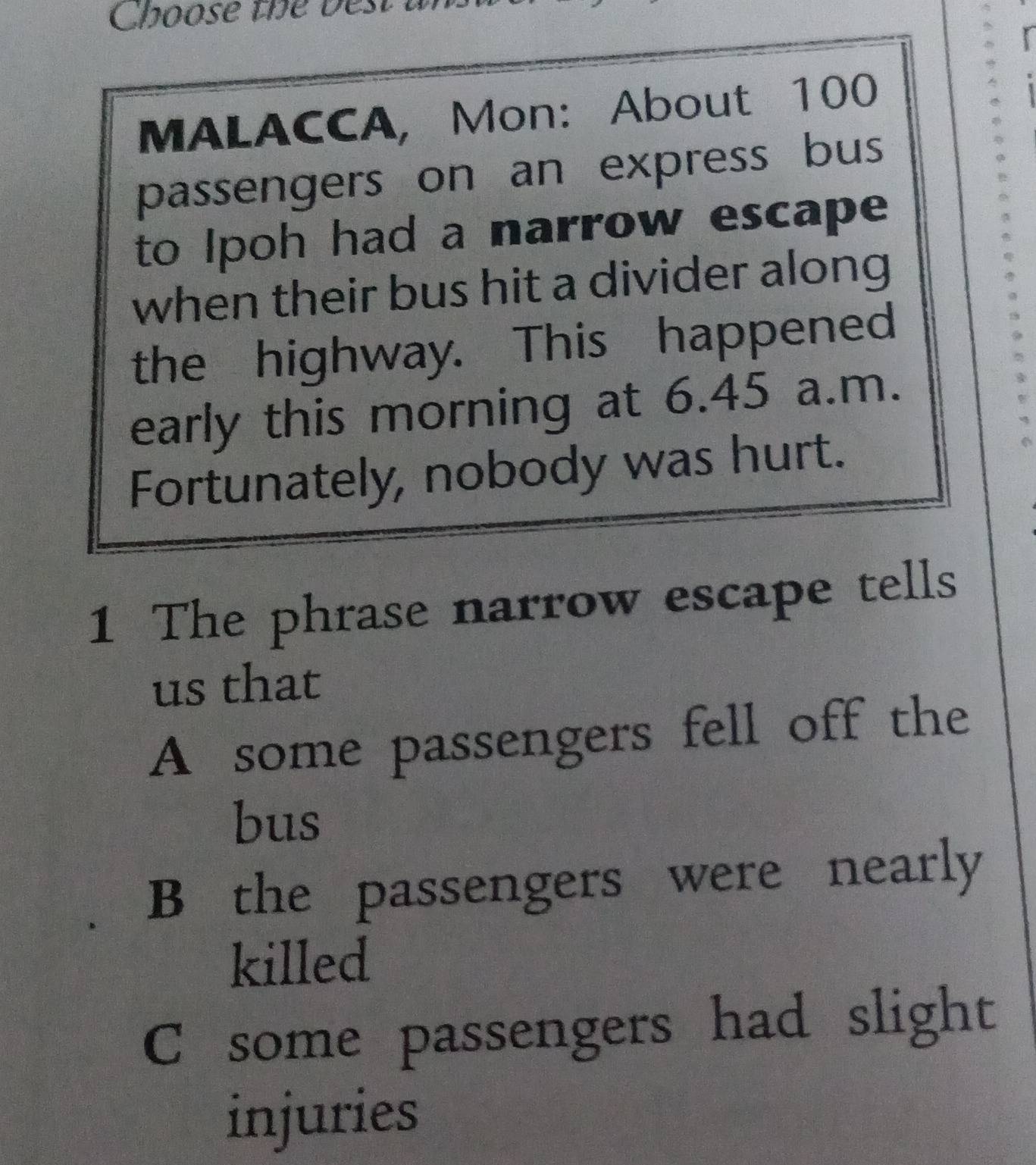 Choose the best a
MALACCA, Mon: About 100
passengers on an express bus
to Ipoh had a narrow escape
when their bus hit a divider along
the highway. This happened
early this morning at 6.45 a.m.
Fortunately, nobody was hurt.
1 The phrase narrow escape tells
us that
A some passengers fell off the
bus
B the passengers were nearly
killed
C some passengers had slight
injuries