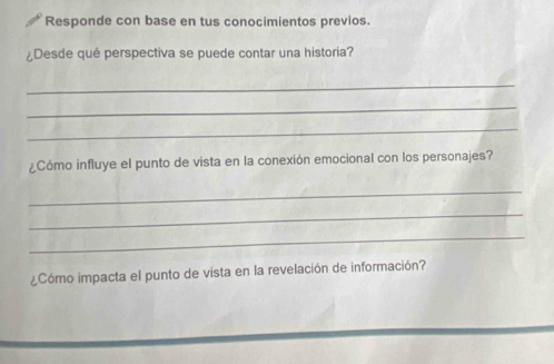 Responde con base en tus conocimientos previos. 
¿Desde qué perspectiva se puede contar una historia? 
_ 
_ 
_ 
¿Cómo influye el punto de vista en la conexión emocional con los personajes? 
_ 
_ 
_ 
¿Cómo impacta el punto de vista en la revelación de información?