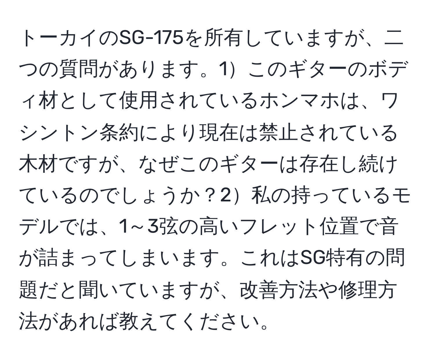 トーカイのSG-175を所有していますが、二つの質問があります。1このギターのボディ材として使用されているホンマホは、ワシントン条約により現在は禁止されている木材ですが、なぜこのギターは存在し続けているのでしょうか？2私の持っているモデルでは、1～3弦の高いフレット位置で音が詰まってしまいます。これはSG特有の問題だと聞いていますが、改善方法や修理方法があれば教えてください。