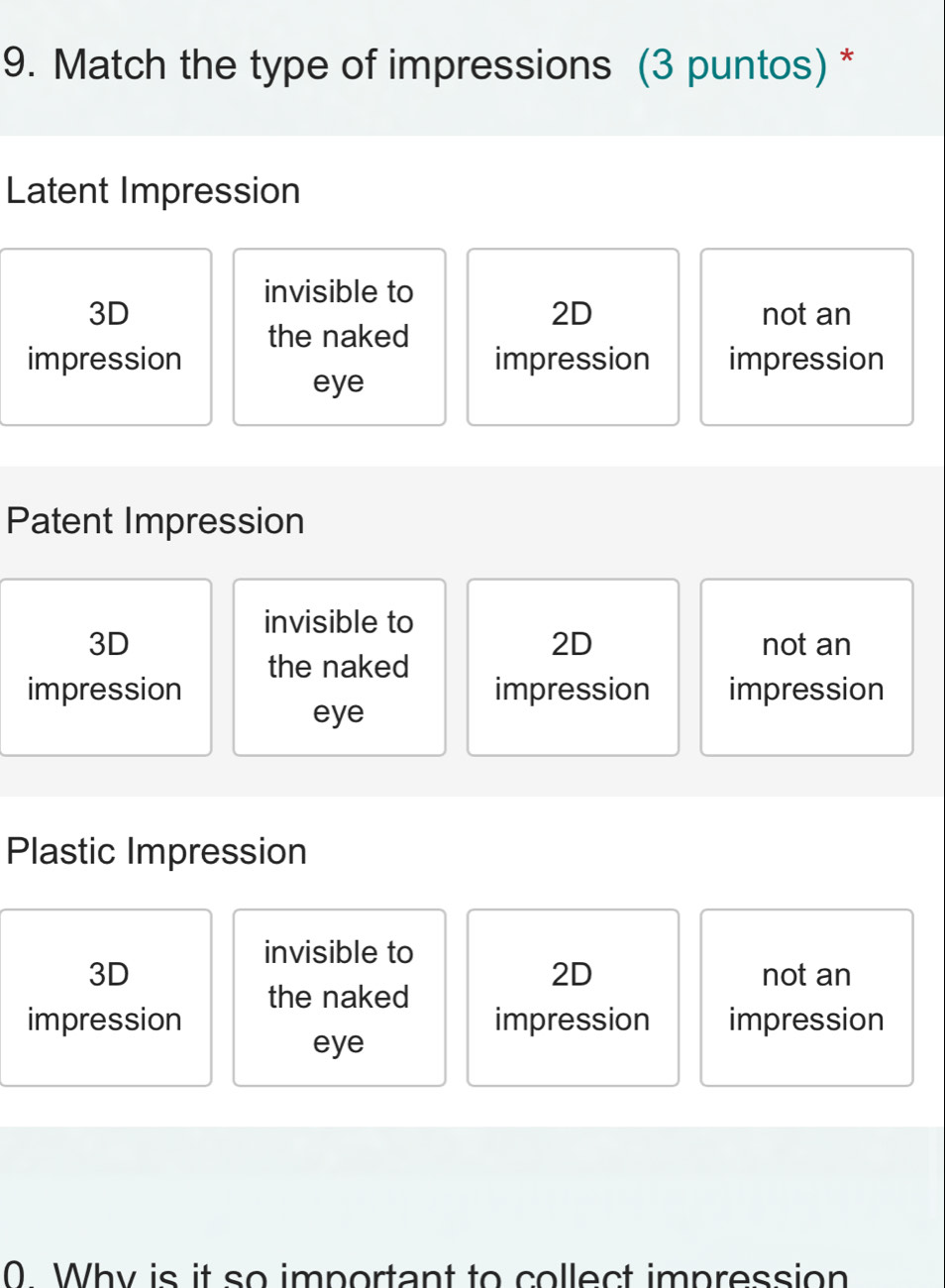 Match the type of impressions (3 puntos) *
Latent Impression
invisible to
2D
3D not an
the naked
impression impression impression
eye
Patent Impression
invisible to
2D
3D not an
the naked
impression impression impression
eye
Plastic Impression
invisible to
2D
3D not an
the naked
impression impression impression
eye
0 Why is it so important to collect impression