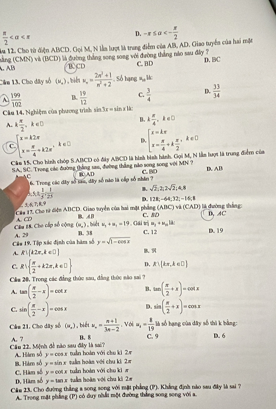  π /2 
D. -π ≤ alpha <- π /2 
ầu 12. Cho tử diện ABCD. Gọi M, N lần lượt là trung điểm của AB, AD. Giao tuyến của hai mặt
(hằng (CMN) và (BCD) là đường thẳng song song với đường thẳng nào sau đây ?. AB B. CD C. BD D. BC
Câu 13. Cho dây số (u_n) , biết u_n= (2n^2+1)/n^2+2  Số hạng u_10 là:
B.
A.  199/102   19/12 
C.  3/4 
D.  33/34 
Câu 14. Nghiệm của phương trình sin 3x=sin x là:
A. k π /2 ,k∈ □
B. k π /4 ,k∈ □
c beginarrayl x=k2π  x= π /4 +k2π endarray. k∈£ D. beginarrayl x=kπ  x= π /4 +k π /2 endarray. ,k ∈D
Câu 15. Cho hình chóp S.ABCD có đáy ABCD là hình bình hành. Gọi M, N lần lượt là trung điểm của
SA, SC. Trong các đường thẳng sau, đường thẳng nào song song với MN ?
C B. AD C. BD D. AB
6. Trong các dãy số sau, dãy số nào là cấp số nhân ?
:5;1; 1/5 ; 1/25 
B. sqrt(2);2;2sqrt(2);4;8
D. 128;-64;32;-16;8
5;6;7;8; 9
Câu 17, Cho tử diện ABCD. Giao tuyến của hai mặt phẳng (ABC) và (CAD) ) là đường thắng:
A. CD B. A B C. BD
D, AC
Câu 18. Cho cấp số cộng (u_n) , biết u_5+u_7=19. Gái trị u_2+u_101lambda :
A. 29 B. 38
C. 12 D. 19
Câu 19. Tập xác định của hàm số y=sqrt(1-cos x)
A. R k2π ,k∈ □  B. R
C. R  π /2 +k2π ,k∈ □  D. R kπ ,k∈ □ 
Câu 20. Trong các đẳng thức sau, đẳng thức nào sai ?
B.
A. tan ( π /2 -x)=cot x tan ( π /2 +x)=cot x
D.
C. sin ( π /2 -x)=cos x sin ( π /2 +x)=cos x
Câu 21. Cho dãy số (u_n) , biết u_n= (n+1)/3n-2 . Với u_1= 8/19  là số hạng của dãy số thì k bằng:
A. 7 B. 8 C. 9 D. 6
Câu 22. Mệnh đề nào sau đây là sai?
A. Hàm số y=cos x tuần hoàn với chu kì 2π
B. Hàm số y=sin x tuần hoàn với chu kì 2π
C. Hàm số y=cot x tuần hoàn với chu kì π
D. Hàm số y=tan x tuần hoàn với chu kì 2π
Cầu 23. Cho đường thẳng a song song với mặt phẳng (P). Khẳng định nào sau đây là sai ?
A. Trong mặt phẳng (P) có duy nhất một đường thẳng song song với a.