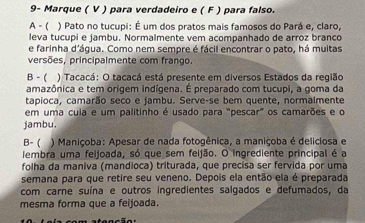 9- Marque ( V ) para verdadeiro e ( F ) para falso. 
A - ( ) Pato no tucupi: É um dos pratos mais famosos do Pará e, claro, 
leva tucupi e jambu. Normalmente vem acompanhado de arroz branco 
e farinha d’água. Como nem sempre é fácil encontrar o pato, há muitas 
versões, principalmente com frango. 
B - ( () Tacacá: O tacacá está presente em diversos Estados da região 
amazônica e tem origem indígena. É preparado com tucupi, a goma da 
tapioca, camarão seco e jambu. Serve-se bem quente, normalmente 
em uma cuia e um palitinho é usado para “pescar” os camarões e o 
jambu. 
B- ( a ) Maniçoba: Apesar de nada fotogênica, a maniçoba é deliciosa e 
lembra uma feijoada, só que sem feijão. O ingrediente principal é a 
folha da maniva (mandioca) triturada, que precisa ser fervida por uma 
semana para que retire seu veneno. Depois ela então ela é preparada 
com carne suína e outros ingredientes salgados e defumados, da 
mesma forma que a feijoada.