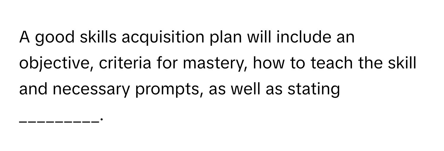 A good skills acquisition plan will include an objective, criteria for mastery, how to teach the skill and necessary prompts, as well as stating _________.