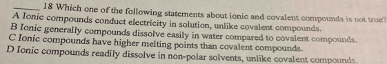 Which one of the following statements about ionic and covalent compounds is not true?
A Ionic compounds conduct electricity in solution, unlike covalent compounds.
B Ionic generally compounds dissolve easily in water compared to covalent compounds.
C Ionic compounds have higher melting points than covalent compounds.
D Ionic compounds readily dissolve in non-polar solvents, unlike covalent compounds.