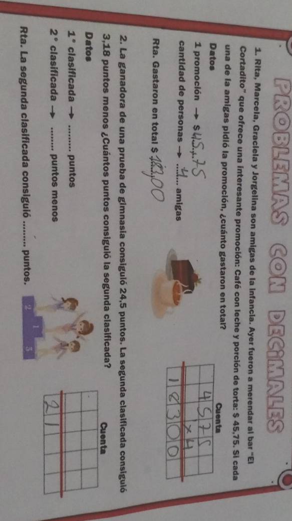 PROBLEMAS CON DECIMALES 
1. Rita, Marcela, Graciela y Jorgelina son amigas de la infancia. Ayer fueron a merendar al bar “El 
Cortadito" que ofrece una interesante promoción: Café con leche y porción de torta: $ 45,75. Si cada 
una de la amigas pidió la promoción, ¿cuánto gastaron en total? 
Cuenta 
Datos 
1 promoción 
_ 
cantidad de personas _amigas 
Rta. Gastaron en total $_ 
2. La ganadora de una prueba de gimnasia consiguió 24,5 puntos. La segunda clasificada consiguió 
3,18 puntos menos ¿Cuántos puntos consiguió la segunda clasificada? Cuenta 
Datos
1° clasificada _puntos
2° clasificada _puntos menos 
1 
Rta. La segunda clasificada consiguió _puntos. 2 5