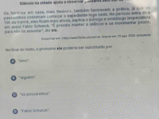 Silêncio na cidade ajuda a observar passáros sem sa
Os horários em casa, mais flexíveis, também favorecem a prática, já que os
passarinhos costumam começar o expediente logo cedo. No período entre 6h e
10h da manhã, eles ficam mais ativos, explica o biólogo e ornitólogo (especialista
em aves) Fabio Schunck. "É preciso manter o silêncio e se movimentar pouco,
para não os assustar", diz ele.
Disponível em: https://www1.folha.uol.com.br. Acesso em: 13 ago. 2020. (adaptado)
No final do texto, o pronome ele poderia ser substituído por
A "eles".
B "alguém".
0 "os passarinhos".
D "Fabio Schunck",