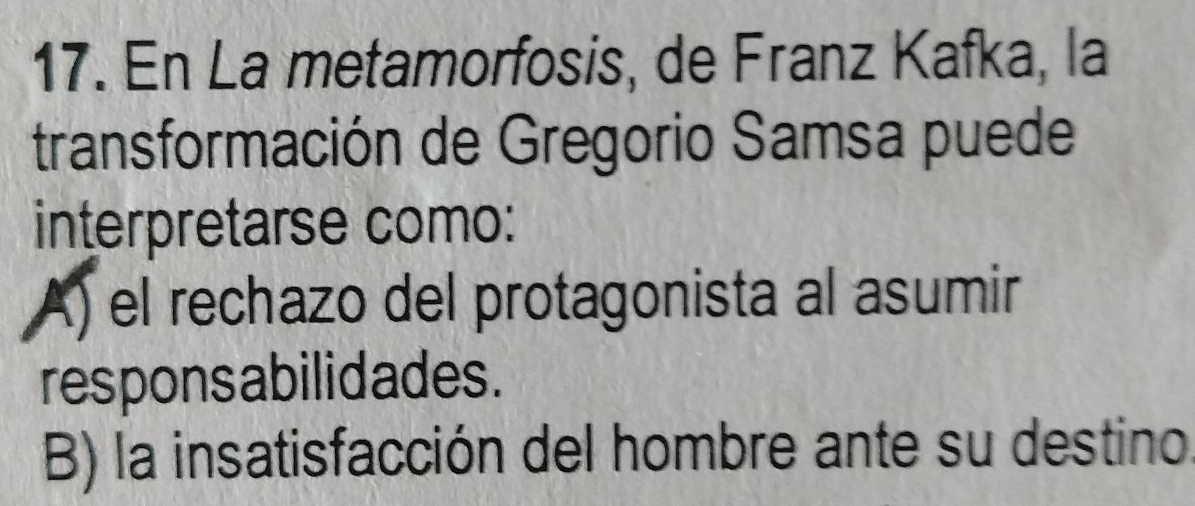 En La metamorfosis, de Franz Kafka, la
transformación de Gregorio Samsa puede
interpretarse como:
A) el rechazo del protagonista al asumir
responsabilidades.
B) la insatisfacción del hombre ante su destino