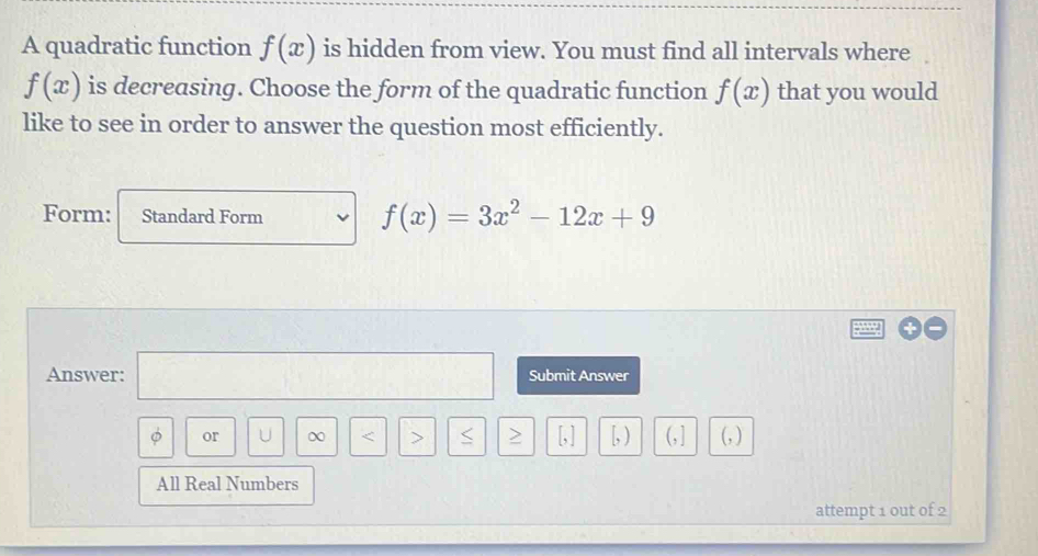 A quadratic function f(x) is hidden from view. You must find all intervals where
f(x) is decreasing. Choose the form of the quadratic function f(x) that you would 
like to see in order to answer the question most efficiently. 
Form: Standard Form
f(x)=3x^2-12x+9
Answer: □ Submit Answer 
φ or U ∞ < > > , [, ) (, ] (, ) 
All Real Numbers 
attempt 1 out of 2