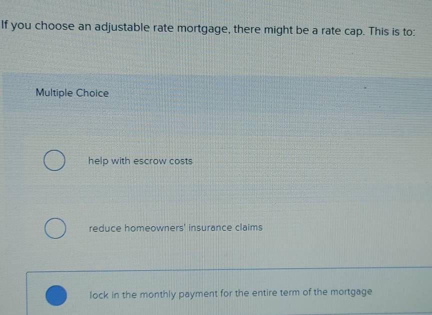 If you choose an adjustable rate mortgage, there might be a rate cap. This is to:
Multiple Choice
help with escrow costs
reduce homeowners' insurance claims
lock in the monthly payment for the entire term of the mortgage