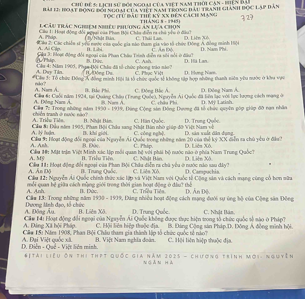 Chủ đẻ 5: Lịch sử đỏi NGOAI CủA VIệT NAM THời CẠN - hiện đại
bài 12: hoạt động đối ngoại của việt nam tRonG đàU tranh giành đọc lập dân
Tọc (từ đầu thẻ kỷ xX đến cách mạng
ThÁNG 8 - 1945)
. câu trÁC nghiệM nhiÈU phương án lựa chọn
Câu 1: Hoạt động đổi ngoại của Phan Bội Châu diễn ra chủ yếu ở đâu?
A. Pháp. B/ Nhật Bản, C. Thái Lan D. Liên Xô.
Câu 2: Các chiến sĩ yêu nước của quốc gia nào tham gia vào tổ chức Đông Á đồng minh Hội
A. Ai Cập. B. Libi. C. Ấn Độ. D. Nam Phi.
Câu 3: Hoạt động đối ngoại của Phan Châu Trình diễn ra sôi nổi ở đâu?
A Pháp. B. Đức. C. Anh. D. Hà Lan.
Câu 4: Năm 1905, Phạn Bội Châu đã tổ chức phong trào nào?
A. Duy Tân. B. Đông Du. C. Phục Việt D. Hưng Nam.
Câu 5: Tổ chức Đông Á đồng mình Hội là tổ chức quốc tế không tập hợp những thanh niên yêu nước ở khu vực
nào?
A. Nam Á. B. Bắc Phi. C. Đông Bắc Á. D. Đông Nam Á.
Câu 6: Cuối năm 1924, tại Quảng Châu (Trung Quốc), Nguyễn Ái Quốc đã liên lạc với lực lượng cách mạng ở
A. Đông Nam Á. B. Nam Á. C. châu Phi. D. Mỹ Latinh.
Câu 7: Trong những năm 1930 - 1939, Đảng Cộng sản Đông Dương đã tổ chức quyên góp giúp đỡ nạn nhân
chiến tranh ở nước nào?
A. Triều Tiên. B. Nhật Bản. C. Hàn Quốc. D. Trung Quốc.
Cầu 8: Đầu năm 1905, Phan Bội Châu sang Nhật Bản nhờ giúp đỡ Việt Nam về
A. lý luận. B. khí giới. C. công nghệ. D. sản xuất dân dụng.
Câu 9: Hoạt động đối ngoại của Nguyễn Ái Quốc trong những năm 20 của thế kỷ XX diễn ra chủ yếu ở đâu?
A. Anh. B. Đức. C. Pháp. D. Liên Xô.
Câu 10: Mặt trận Việt Minh xác lập mối quan hệ với phái bộ nước nào ở phía Nam Trung Quốc?
A. Mỹ B. Triều Tiên. C. Nhật Bản. D. Liên Xô.
Câu 11: Hoạt động đối ngoại của Phan Bội Châu diễn ra chủ yếu ở nước nào sau đây?
A. Ấn Độ B. Trung Quốc. C. Liên Xô. D. Campuchia.
Câu 12: Nguyễn Ái Quốc chính thức xác lập và Việt Nam với Quốc tế Cộng sản và cách mạng cùng cổ hơn nữa
mối quan hệ giữa cách mạng giới trong thời gian hoạt động ở đâu? thế
A. Anh. B. Đức. C. Triều Tiên. D. Ấn Độ.
Câu 13: Trong những năm 1930 - 1939, Đảng nhiều hoạt động cách mạng dưới sự ủng hộ của Cộng sản Đông
Dương lãnh đạo, tổ chức
A. Đông Âu. B. Liên Xô. D. Trung Quốc. C. Nhật Bản.
Câu 14: Hoạt động đổi ngoại của Nguyễn Ái Quốc không được thực hiện trong tổ chức quốc tế nào ở Pháp?
A. Đảng Xã hội Pháp. C. Hội liên hiệp thuộc địa.  B. Đảng Cộng sản Pháp.D. Đông Á đồng minh hội.
Câu 15: Năm 1908, Phan Bội Châu tham gia thành lập tổ chức quốc tế nào?
A. Đại Việt quốc xã. B. Việt Nam nghĩa đoàn. C. Hội liên hiệp thuộc địa.
D. Điền - Quế - Việt liên minh.
6|tài liệu ôn thi thpt quốc gia năm 2025 - chương trình mới- nguyễn
ngân hà