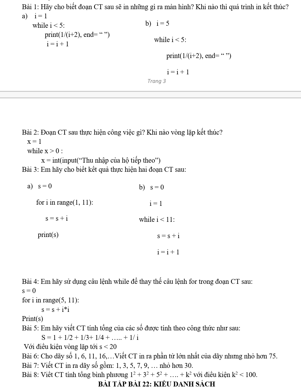 Hãy cho biết đoạn CT sau sẽ in những gì ra màn hình? Khi nào thì quá trình in kết thúc?
a) i=1
while i<5</tex>:
b) i=5
print e n = “ ”)
while i<5</tex> .
print(1/(i+2) , er d= “ ”)
i=i+1
Trang 3
Bài 2: Đoạn CT sau thực hiện công việc gì? Khi nào vòng lặp kết thúc?
x=1
while x>0 :
x= int(input(“Thu nhập của hộ tiếp theo”)
Bài 3: Em hãy cho biết kết quả thực hiện hai đoạn CT sau:
a) s=0 b) s=0
for i in range( (1,11) : i=1
s=s+i while i<11</tex>: 
print(s) s=s+i
i=i+1
Bài 4: Em hãy sử dụng câu lệnh while để thay thế câu lệnh for trong đoạn CT sau:
s=0
for i in range(5,11) :
s=s+i^*i
Print(s)
Bài 5: Em hãy viết CT tính tổng của các số được tính theo công thức như sau:
S=1+1/2+1/3+1/4+.....+1/i
Với điều kiện vòng lặp tới s<20</tex> 
Bài 6: Cho dãy số 1, 6, 11, 16,.Viết CT in ra phần tử lớn nhất của dãy nhưng nhỏ hơn 75.
Bài 7: Viết CT in ra dãy số gồm: 1, 3, 5, 7, 9, . nhỏ hơn 30.
Bài 8: Viết CT tính tổng bình phương 1^2+3^2+5^2+....+k^2 với điều kiện k^2<100</tex>. 
BàI TÁP Bài 22: KIẾU DANH Sách