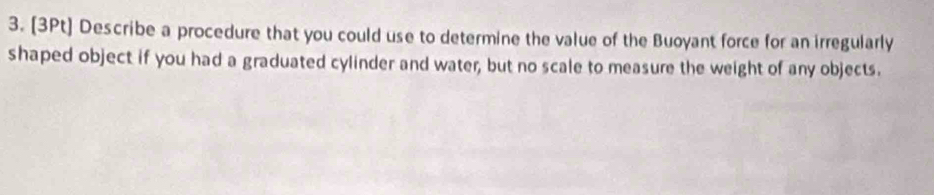 Describe a procedure that you could use to determine the value of the Buoyant force for an irregularly 
shaped object if you had a graduated cylinder and water, but no scale to measure the weight of any objects.