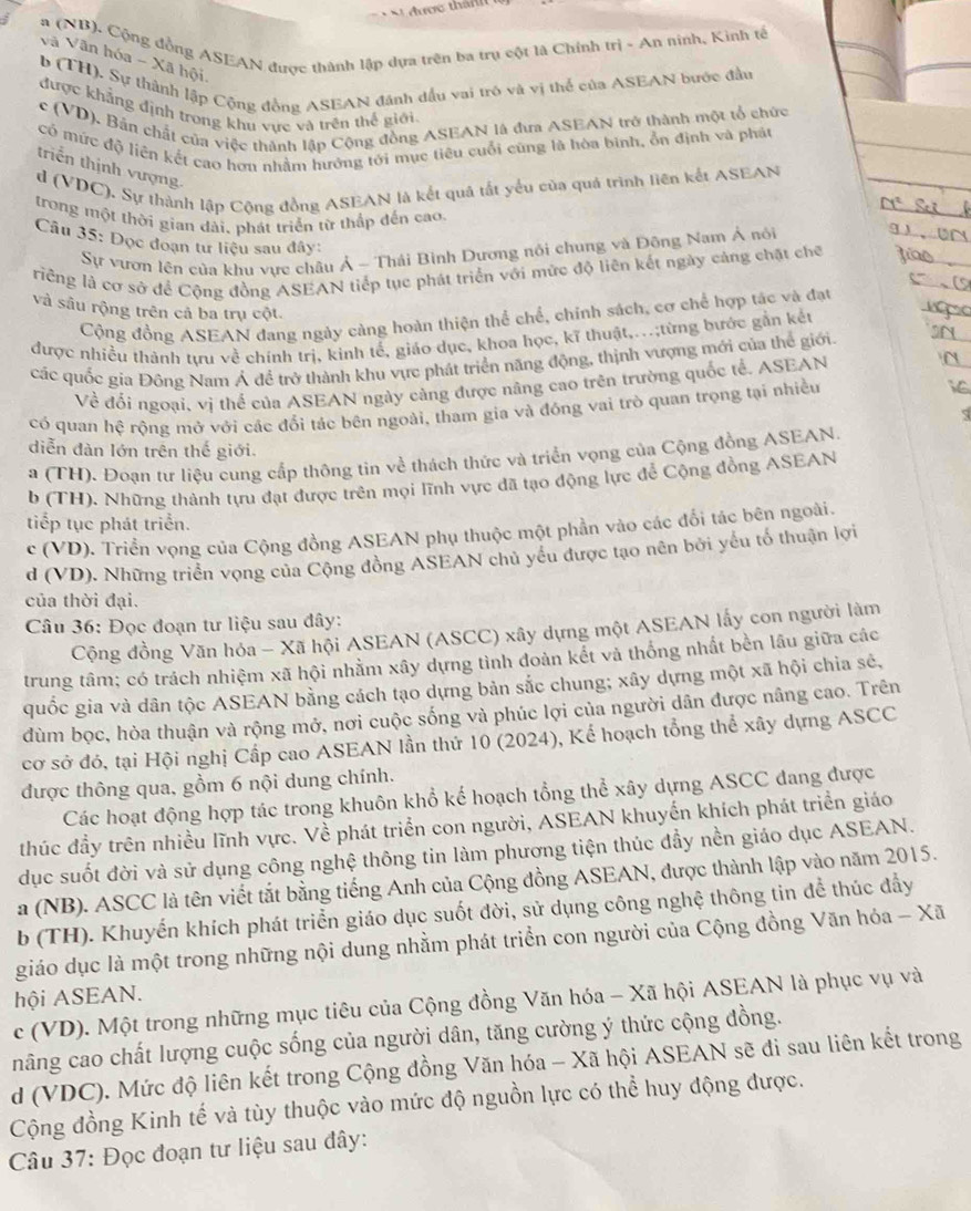 a (NB). Cộng đồng ASEAN được thành lập dựa trên ba trụ cột là Chính trì - An ninh, Kinh tế
Và Văn hóa - Xã hội
b (TH). Sự thành lập Cộng đồng ASEAN đánh đầu vai trò và vị thể của ASEAN bước đầu
được khẳng định trong khu vực và trên thế giới
c (VD). Bản chất của việc thành lập Cộng đồng ASEAN là đưa ASEAN trở thành một tổ chức
có mức độ liên kết cao hơn nhằm hướng tới mục tiêu cuối cũng là hòa binh, ổn định và phát
triển thịnh vượng
d (VDC). Sự thành lập Cộng đồng ASEAN là kết quả tắt yểu của quá trình liên kết ASEAN
trong một thời gian dài, phát triển từ thắp đến cao.
Câu 35: Dọc đoạn tư liệu sau đây:
Sự vươn lên của khu vực châu Ả - Thái Bình Dương nổi chung và Đông Nam Á nói
riếng là cơ sở để Cộng đồng ASEAN tiếp tục phát triển với mức độ liên kết ngày cảng chật chế
và sâu rộng trên cả ba trụ cột.
Cộng đồng ASEAN đang ngày càng hoàn thiện thể chế, chính sách, cơ chế hợp tác và đạt
được nhiều thành tựu về chính trị, kinh tế, giáo dục, khoa học, kĩ thuật,...;từng bước gắn kết
các quốc gia Đông Nam Ả đề trở thành khu vực phát triển năng động, thịnh vượng mới của thể giới.
Về đối ngoại, vị thể của ASEAN ngày càng được năng cao trên trường quốc tế. ASEAN
có quan hệ rộng mở với các đổi tác bên ngoài, tham gia và đồng vai trò quan trọng tại nhiều
diễn đàn lớn trên thế giới.
a (TH). Đoạn tư liệu cung cấp thông tin về thách thức và triển vọng của Cộng đồng ASEAN.
b (TH). Những thành tựu đạt được trên mọi lĩnh vực đã tạo động lực để Cộng đồng ASEAN
tiếp tục phát triển.
c (VD). Triển vọng của Cộng đồng ASEAN phụ thuộc một phần vào các đổi tác bên ngoài.
d (VD). Những triển vọng của Cộng đồng ASEAN chủ yếu được tạo nên bởi yếu tổ thuận lợi
của thời đại.
Câu 36: Đọc đoạn tư liệu sau đây:
Cộng đồng Văn hóa - Xã hội ASEAN (ASCC) xây dựng một ASEAN lấy con người làm
trung tâm; có trách nhiệm xã hội nhằm xây dựng tình đoàn kết vả thống nhất bền lâu giữa các
quốc gia và dân tộc ASEAN bằng cách tạo dựng bản sắc chung; xây dựng một xã hội chia sẻ,
dùm bọc, hòa thuận và rộng mở, nơi cuộc sống và phúc lợi của người dân được nâng cao. Trên
cơ sở đó, tại Hội nghị Cấp cao ASEAN lần thứ 10 (2024), Kế hoạch tổng thể xây dựng ASCC
được thông qua, gồm 6 nội dung chính.
Các hoạt động hợp tác trong khuôn khổ kế hoạch tổng thể xây dựng ASCC đang được
thúc đầy trên nhiều lĩnh vực. Về phát triển con người, ASEAN khuyển khích phát triển giáo
dục suốt đời và sử dụng công nghệ thông tin làm phương tiện thúc đầy nền giáo dục ASEAN.
a (NB). ASCC là tên viết tắt bằng tiếng Anh của Cộng đồng ASEAN, được thành lập vào năm 2015.
b (TH). Khuyến khích phát triển giáo dục suốt đời, sử dụng công nghệ thông tin để thúc đẩy
giáo dục là một trong những nội dung nhằm phát triển con người của Cộng đồng Văn hóa - Xã
hội ASEAN.
c (VD). Một trong những mục tiêu của Cộng đồng Văn hóa - Xã hội ASEAN là phục vụ và
nâng cao chất lượng cuộc sống của người dân, tăng cường ý thức cộng đồng.
d (VDC). Mức độ liên kết trong Cộng đồng Văn hóa - Xã hội ASEAN sẽ đi sau liên kết trong
Cộng đồng Kinh tế và tùy thuộc vào mức độ nguồn lực có thể huy động được.
Câu 37: Đọc đoạn tư liệu sau đây: