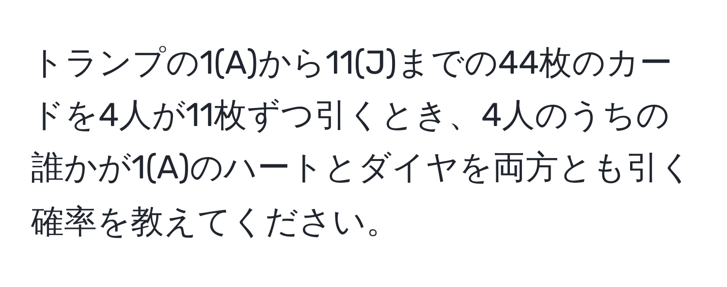 トランプの1(A)から11(J)までの44枚のカードを4人が11枚ずつ引くとき、4人のうちの誰かが1(A)のハートとダイヤを両方とも引く確率を教えてください。