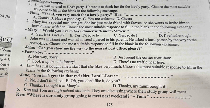 Jollowing exchanges.
1. Hung was invited to Hoa's party. He wants to thank her for the lovely party. Choose the most suitable
response to fill in the blank in the following exchange.
- Hung: ''Thank you very much for a lovely party.''- Hoa: '' .".
rã lời A. Thanks B. Have a good day C. You are welcome D. Cheers
2. Mary has a special meal tonight. She has just made friend with Steven, so she wants to invite him to
have dinner with her. Choose the most suitable response to fill in the blank in the following exchange.
- Mary: “ Would you like to have dinner with me?”- Steven: “ _”
A. Yes, it is. Isn’t it? B. Yes, I’d love to C. Yes, so do I D. I’ve had enough
Âu câ 3. John was in Hanoi and wanted to send a parcel to his parents. He asked a local passer-by the way to the
post-office. Choose the most suitable response to fill in the blank in the following exchange.
- John: “Can you show me the way to the nearest post office, please?”
V-iní - Passer-by: “_
”
on't w A. Not way, sorry. B. Just round the corner over there.
e + C. Look it up in a dictionary! D. There’s no traffic near here.
out + 4. Lora has just bought a new skirt that she likes very much. Choose the most suitable response to fill in the
out . blank in the following exchange.
ve sh -Jane: “You look great in that red skirt, Lora!”-Lora: “ _”
A. No, I don't think so. B. Oh, you don't like it, do you?
C. Thanks, I bought it at Macy’s. D. Thanks, my mum bought it.
5. Ken and Tom are high-school students. They are discussing where their study group will meet.
Ken: “Where is our study group going to meet next weekend?” - Tom: “ _”
175