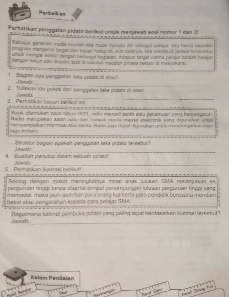 Perbaikan
Perhatikan penggalan pidato berikut untuk menjawab soal nomor 1 dan 2!
Sebagai generasi muda marilah kita mulai menata diri sebagai pelajar, kita harus memiliki
program mengenal target dan tujuan hidup ini. Ada baiknya, kita membuat jadwal terstruktur
untuk mengisi waktu dengan berbagai kegiatan. Adapun target utama pelajar adalah belajar
dengan tekun dan disiplin, baik di sekolah maupun proses belajar di masyakarat.
1. Bagian apa penggalan teks pidato di atas?
_
Jawab:
2. Tuliskan ide pokok dari penggalan teks pidato di atas!
_
Jawab:
3. Perhatikan bacan berikut ini!
Sejak ditemukan pada tahun 1929, radio menjadi salah satu penemuan yang berpengaruh.
Radio merupakan salah satu dari banyak media massa elektroník yang digunakan untuk
menyampaikan informasi atau berita. Radio juga dapat digunakan untuk mendengarkan lagu- 1
lagu terbaru.
Struktur bagian apakah penggalan teks pidato tersebut?
_
Jawab:
4. Buatlah penutup dalam sebuah pidato!
Jawab:
_
5. Perhatikan ilustrasi berikut!
Seiring dengan makin meningkatnya minat anak lulusan SMA melanjutkan ke,
perguruan tinggi tanpa disertai tempat penampungan lulusan perguruan tinggi yang
memadai, maka jauh-jauh hari para orang tua serta para pendidik berusaha memberi
bekal atau pengarahan kepada para pelajar SMA.
Bagaimana kalimat pembuka pidato yang paling tepat berdasarkan ilustrasi tersebut?
Jawab:_
Kolom Penilaian
Paraf Orang Tua
Paraf Guru
Hsall Belojor
5kor
Keterangan