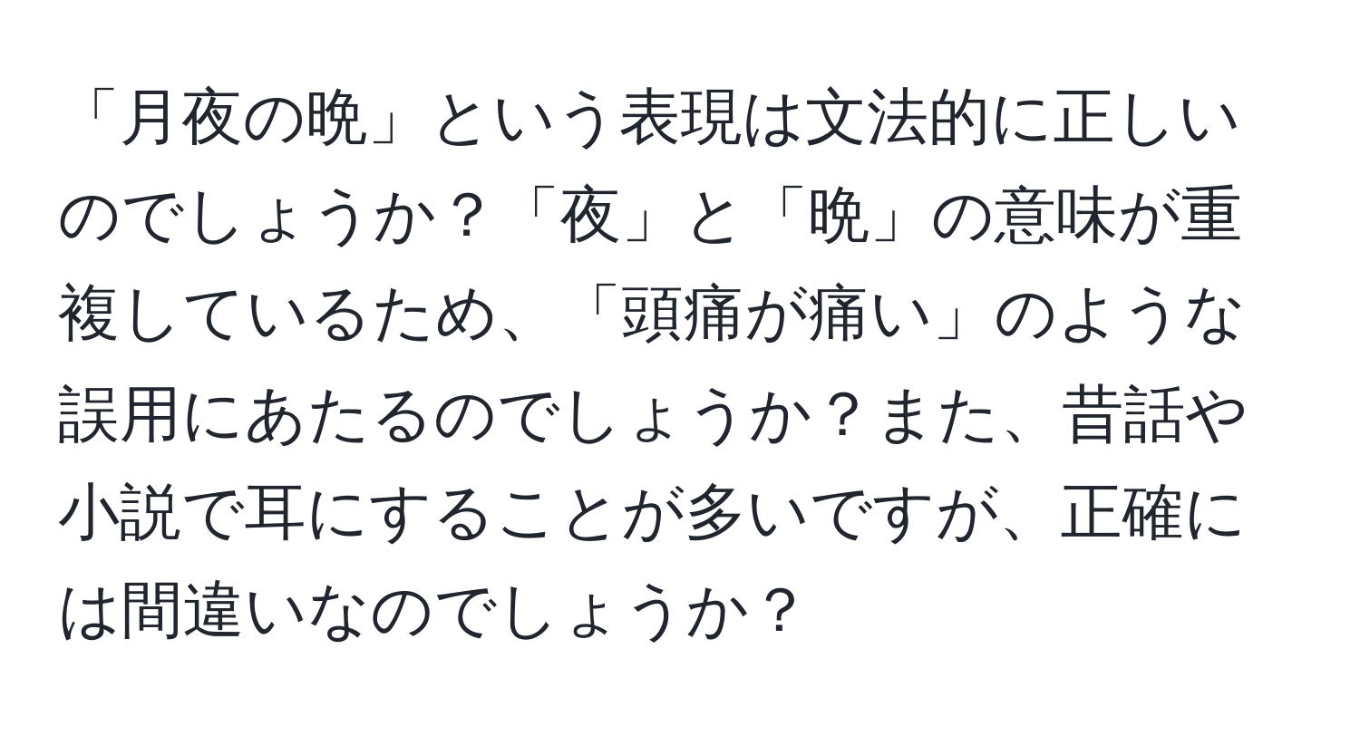 「月夜の晩」という表現は文法的に正しいのでしょうか？「夜」と「晩」の意味が重複しているため、「頭痛が痛い」のような誤用にあたるのでしょうか？また、昔話や小説で耳にすることが多いですが、正確には間違いなのでしょうか？