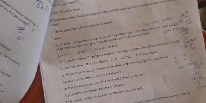 What is pyenometer?
B)Pycnometers have fitted glass stoppers with a capillary opening to allow trapped air and excess 
() Specific gravity bottle
tance on balance sensitivity
in terms percentage escape.
C) Some pycnometers have thermometers affixed
16. A 300ml of pyenometer is found to weight 750g when empty, 950 g when filled with water and
D)All
required
when filled with unknown liquid. Calculate specific gravity of unknown liquid
A) 1.76 B) 0.567 C) 0.85 D) 0.35
to be measures
17. If 3 tablet contains 775 milligram of aspirin, how many milligram should be contained in 12 tablet
A) 3100 milligram, B) 1550 milligram C) 150 milligram D) 3150 milligram
accurate
18. Which of the following statements is true related with ratio and proportion, proportion is
A) ratio is a comparison of two or more quantities.
B) It is expressed as the quotient of one quantity divided by the other
C)proportion is an equation that equates two ratios.
D) It is used to compare two ratios and determine if they are equal
of a solution are 36 and 64 respectively. What is