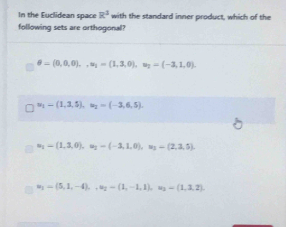 In the Euclidean space R^3 with the standard inner product, which of the
following sets are orthogonal?
θ =(0,0,0),, u_1=(1,3,0), u_2=(-3,1,0).
u_1=(1,3,5), u_2=(-3,6,5).
u_1=(1,3,0), u_2=(-3,1,0), u_3=(2,3,5).
u_1=(5,1,-4),, u_2=(1,-1,1), u_3=(1,3,2),