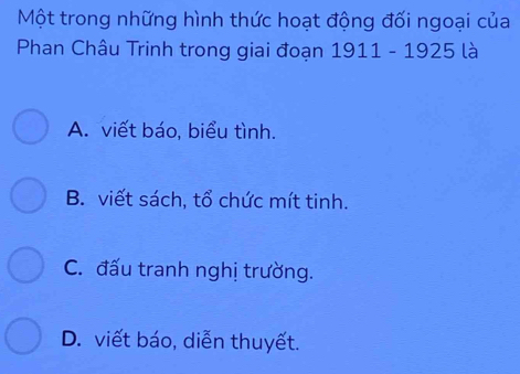 Một trong những hình thức hoạt động đối ngoại của
Phan Châu Trinh trong giai đoạn 1911 - 1925 là
A. viết báo, biểu tình.
B. viết sách, tổ chức mít tinh.
C. đấu tranh nghị trường.
D. viết báo, diễn thuyết.