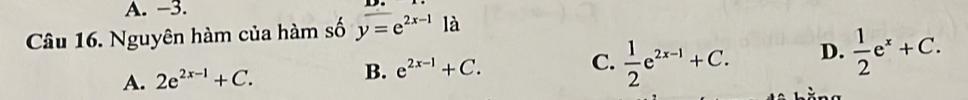 −3.
Câu 16. Nguyên hàm của hàm số y=e^(2x-1) là
A. 2e^(2x-1)+C.  1/2 e^(2x-1)+C. D.  1/2 e^x+C.
B. e^(2x-1)+C. C.