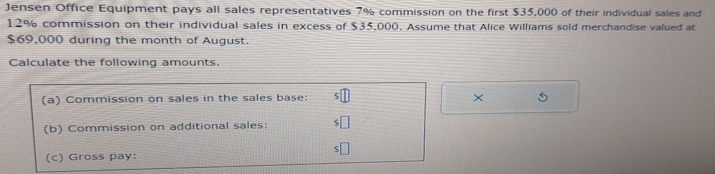 Jensen Office Equipment pays all sales representatives 7% commission on the first $35,000 of their individual sales and
12% commission on their individual sales in excess of $35,000. Assume that Alice Williams sold merchandise valued at
$69.000 during the month of August. 
Calculate the following amounts. 
(a) Commission on sales in the sales base: 
× 
(b) Commission on additional sales: 
(c) Gross pay: