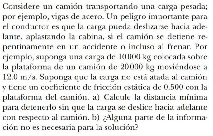 Considere un camión transportando una carga pesada; 
por ejemplo, vigas de acero. Un peligro importante para 
el conductor es que la carga pueda deslizarse hacia ade- 
lante, aplastando la cabina, si el camión se detiene re- 
pentinamente en un accidente o incluso al frenar. Por 
ejemplo, suponga una carga de 10000 kg colocada sobre 
la plataforma de un camión de 20000 kg moviéndose a
12.0 m/s. Suponga que la carga no está atada al camión 
y tiene un coeficiente de fricción estática de 0.500 con la 
plataforma del camión. a) Calcule la distancia mínima 
para detenerlo sin que la carga se deslice hacia adelante 
con respecto al camión. b) ¿Alguna parte de la informa- 
ción no es necesaria para la solución?