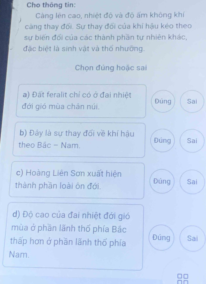 Cho thông tin:
Càng lên cao, nhiệt độ và độ ấm không khí
càng thay đổi. Sự thay đổi của khí hậu kéo theo
sự biến đổi của các thành phần tự nhiên khác,
đặc biệt là sinh vật và thổ nhưỡng.
Chọn đúng hoặc sai
a) Đất feralit chỉ có ở đai nhiệt
Đúng Sai
đới gió mùa chân núi.
b) Đây là sự thay đổi về khí hậu Đúng Sai
theo Bắc - Nam.
c) Hoàng Liên Sơn xuất hiện
thành phần loài ôn đới.
Đúng Sai
d) Độ cao của đai nhiệt đới gió
mùa ở phần lãnh thổ phía Bắc
thấp hơn ở phần lãnh thổ phía
Đúng Sai
Nam.