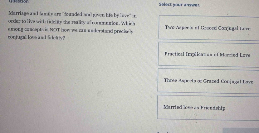 Question Select your answer.
Marriage and family are “founded and given life by love” in
order to live with fidelity the reality of communion. Which
Two Aspects of Graced Conjugal Love
among concepts is NOT how we can understand precisely
conjugal love and fidelity?
Practical Implication of Married Love
Three Aspects of Graced Conjugal Love
Married love as Friendship