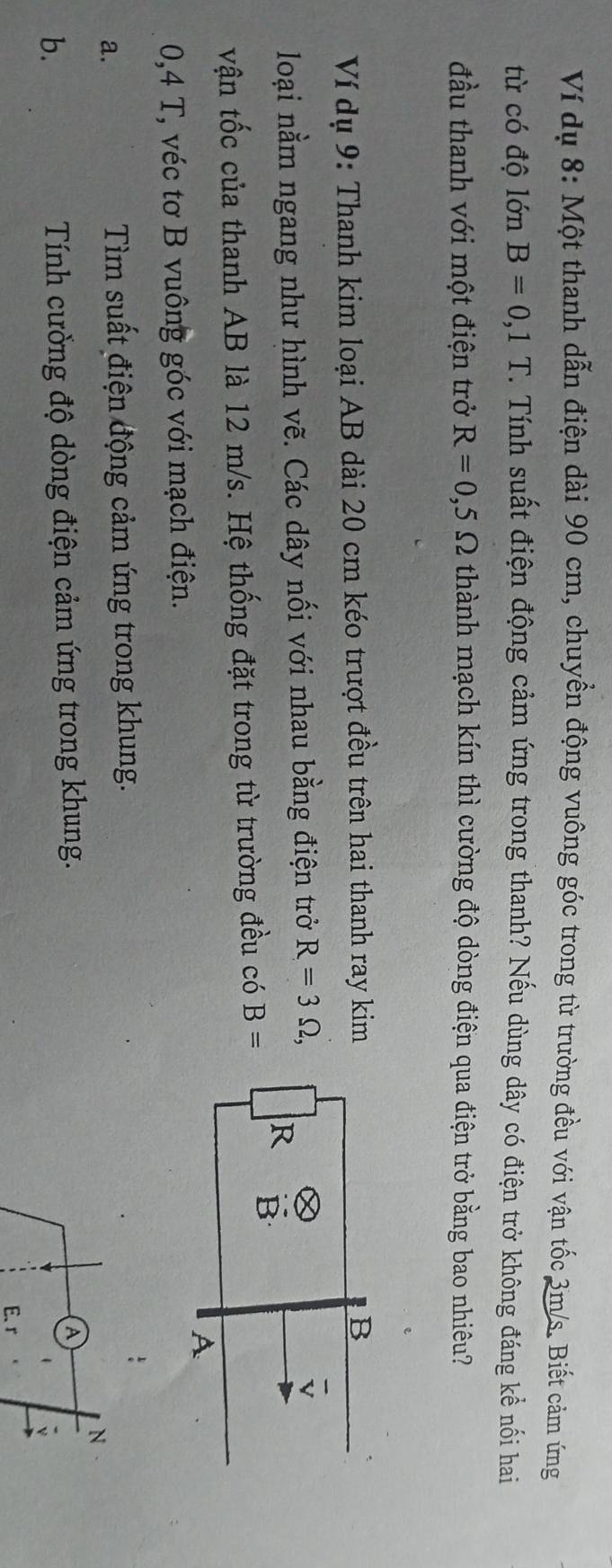 Ví dụ 8: Một thanh dẫn điện dài 90 cm, chuyền động vuông góc trong từ trường đều với vận tốc 3m/s. Biết cảm ứng 
từ có độ lớn B=0,1T. Tính suất điện động cảm ứng trong thanh? Nếu dùng dây có điện trở không đáng kể nối hai 
đầu thanh với một điện trở R=0,5Omega thành mạch kín thì cường độ dòng điện qua điện trở bằng bao nhiêu? 
Ví dụ 9: Thanh kim loại AB dài 20 cm kéo trượt đều trên hai thanh ray kim 
loại nằm ngang như hình vẽ. Các dây nối với nhau bằng điện trở R=3Omega , 
vận tốc của thanh AB là 12 m/s. Hệ thống đặt trong từ trường đều có B=
0,4 T, véc tơ B vuông góc với mạch điện. 
a. 
Tìm suất điện động cảm ứng trong khung. 
N 
b. Tính cường độ dòng điện cảm ứng trong khung.
A
E、 r