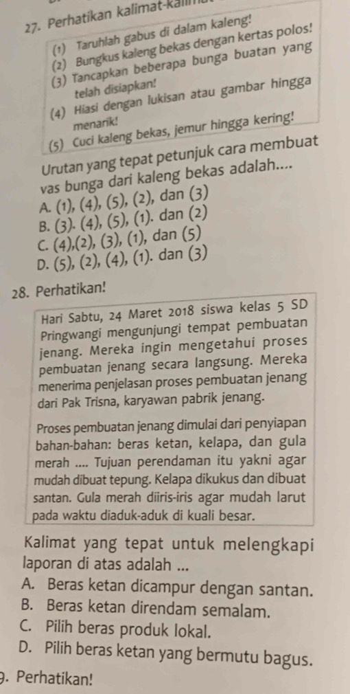 Perhatikan kalimat-kall
(1) Taruhlah gabus di dalam kaleng!
(2) Bungkus kaleng bekas dengan kertas polos!
(3) Tancapkan beberapa bunga buatan yang
telah disiapkan!
(4) Hiasi dengan lukisan atau gambar hingga
menarik!
(5) Cuci kaleng bekas, jemur hingga kering!
Urutan yang tepat petunjuk cara membuat
vas bunga dari kaleng bekas adalah....
A. (1), (4), (5), (2), , dan (3)
B.  (3). (4), (5), (1). . dan (2)
C. (4),(2), (3), (1), , dan (5)
D. (5), (2), (4), (1). dan (3)
28. Perhatikan!
Hari Sabtu, 24 Maret 2018 siswa kelas 5 SD
Pringwangi mengunjungi tempat pembuatan
jenang. Mereka ingin mengetahui proses
pembuatan jenang secara langsung. Mereka
menerima penjelasan proses pembuatan jenang
dari Pak Trisna, karyawan pabrik jenang.
Proses pembuatan jenang dimulai dari penyiapan
bahan-bahan: beras ketan, kelapa, dan gula
merah .... Tujuan perendaman itu yakni agar
mudah dibuat tepung. Kelapa dikukus dan dibuat
santan. Gula merah diiris-iris agar mudah larut
pada waktu diaduk-aduk di kuali besar.
Kalimat yang tepat untuk melengkapi
laporan di atas adalah ...
A. Beras ketan dicampur dengan santan.
B. Beras ketan direndam semalam.
C. Pilih beras produk lokal.
D. Pilih beras ketan yang bermutu bagus.
9. Perhatikan!