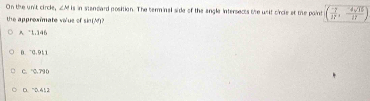 On the unit circle, ∠ M is in standard position. The terminal side of the angle intersects the unit circle at the point ( (-7)/17 , (-4sqrt(15))/17 )
the approximate value of sin (M) ？
A. 1.146
B. 0.911
C. ~0.790
D、 "0.412